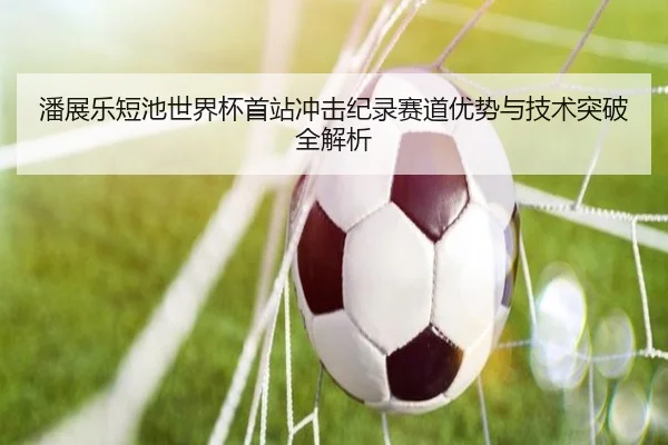潘展乐短池世界杯首站冲击纪录赛道优势与技术突破全解析 - Wanmei